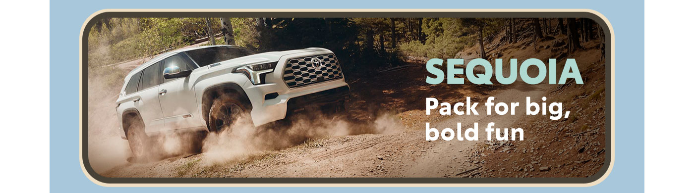 Sequoia. Pack for big, bold fun. A white Sequoia powers up a dirt mountain road lined with tall pines. Explore Sequoia.